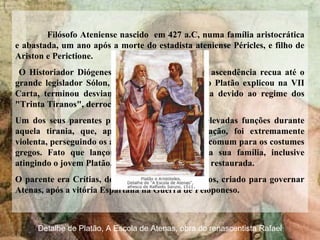 Filósofo Ateniense nascido em 427 a.C, numa família aristocrática
e abastada, um ano após a morte do estadista ateniense Péricles, e filho de
Ariston e Perictione.
O Historiador Diógenes Laércio afirma que sua ascendência recua até o
grande legislador Sólon, por parte de mãe. Como Platão explicou na VII
Carta, terminou desviando-se da carreira política devido ao regime dos
"Trinta Tiranos", derrocado em 403 a.C.
Um dos seus parentes próximos havia exercido elevadas funções durante
aquela tirania, que, apesar da sua curta duração, foi extremamente
violenta, perseguindo os adversários de maneira incomum para os costumes
gregos. Fato que lançou suspeitas sobre toda a sua família, inclusive
atingindo o jovem Platão, quando a democracia foi restaurada.
O parente era Crítias, do grupo dos Trinta Tiranos, criado para governar
Atenas, após a vitória Espartana na Guerra de Peloponeso.
Detalhe de Platão, A Escola de Atenas, obra do renascentista Rafael
 
