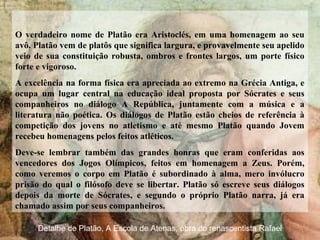 O verdadeiro nome de Platão era Aristoclés, em uma homenagem ao seu
avô. Platão vem de platôs que significa largura, e provavelmente seu apelido
veio de sua constituição robusta, ombros e frontes largos, um porte físico
forte e vigoroso.
A excelência na forma física era apreciada ao extremo na Grécia Antiga, e
ocupa um lugar central na educação ideal proposta por Sócrates e seus
companheiros no diálogo A República, juntamente com a música e a
literatura não poética. Os diálogos de Platão estão cheios de referência à
competição dos jovens no atletismo e até mesmo Platão quando Jovem
recebeu homenagens pelos feitos atléticos.
Deve-se lembrar também das grandes honras que eram conferidas aos
vencedores dos Jogos Olímpicos, feitos em homenagem a Zeus. Porém,
como veremos o corpo em Platão é subordinado à alma, mero invólucro
prisão do qual o filósofo deve se libertar. Platão só escreve seus diálogos
depois da morte de Sócrates, e segundo o próprio Platão narra, já era
chamado assim por seus companheiros.
Detalhe de Platão, A Escola de Atenas, obra do renascentista Rafael
 