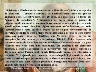 Inicialmente, Platão entusiasmou-se com a filosofia de Crátilo, um seguidor
de Heráclito. Tornou-se aprendiz de Sócrates, mais velho do que ele
quarenta anos. Descobre nele, aos 20 anos, sua dialética e se torna um
"amante da sabedoria". Acompanhou de perto todos os passos do
julgamento de seu mestre, acusado de corromper a mente dos jovens e não
acreditar nos deuses. Seu fim trágico marcou-o profundamente, deixando
seqüelas para o resto da vida. Depois da morte por envenenamento de
Sócrates, desiludiu-se com a democracia ateniense e retirou-se com outros
socráticos para junto de Euclides, em Mégara. Depois partiu em
peregrinação pelo mundo para se instruir (390-388). Foi a Esparta onde
conheceu uma cultura militar onde os meninos abandonavam seus pais para
viverem uma vida dura nas montanhas, em exposição aos elementos
naturais, e onde os governantes se misturavam com o povo, comendo e
dormindo juntos. Passou também pela Itália, onde conheceu os pitagóricos e
sua seita. No trajeto de sua viagem teria passado pelo Egito, onde ouviu, da
classe sacerdotal que governava que a Grécia era um país infante, sem
tradições e sem uma cultura profunda. Peregrinou durante doze anos,
quando retornou a Atenas com quarenta anos.
Detalhe de Platão, A Escola de Atenas, obra do renascentista Rafael
 