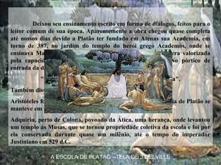 Deixou seu ensinamento escrito em forma de diálogos, feitos para o
leitor comum de sua época. Aparentemente a obra chegou quase completa
até nossos dias devido a Platão ter fundado em Atenas sua Academia, em
torno de 387, no jardim do templo do herói grego Academos, onde se
ensinava Matemática, Ginástica e Filosofia. A matemática era valorizada
pela capacidade de proporcionar o raciocínio abstrato. No pórtico de
entrada da de sua academia, havia a seguinte afirmação:
"Que aqui não adentre quem não souber geometria".
Também disse sobre Deus: "Ele eternamente geometriza".
Aristóteles foi o aluno mais famoso da Academia. A Academia de Platão se
manteve em funcionamento por mais de novecentos anos.
Adquiriu, perto de Colona, povoado da Ática, uma herança, onde levantou
um templo às Musas, que se tornou propriedade coletiva da escola e foi por
ela conservada durante quase um milênio, até o tempo do imperador
Justiniano em 529 d.C.
A ESCOLA DE PLATAO - TELA DE J.DELVILLE
 