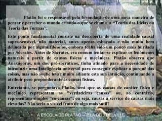Platão foi o responsável pela formulação de uma nova maneira de
pensar e perceber o mundo criando o que se chama a “Teoria das Idéias ou
Teoria das Formas”.
Este ponto fundamental consiste na descoberta de uma realidade causal
supra-sensível, não material, antes apenas esboçada e não muito bem
delineada por alguns filósofos, embora tenha sido um pouco mais burilada
por Sócrates. Antes de Sócrates, era comum tentar-se explicar os fenômenos
naturais a partir de causas físicas e mecânicas. Platão observa que
Anaxágoras, um dos pré-socráticos, tinha atinado para a necessidade de
introduzir uma Inteligência universal para conseguir explicar o porquê das
coisas, mas não soube levar muito adiante esta sua intuição, continuando a
atribuir peso preponderante às causas físicas.
Entretanto, se perguntava Platão, será que as causas de caráter físico e
mecânico representam as "verdadeiras causas" ou, ao contrário,
representam simples "co-causas", ou seja, causas a serviço de causas mais
elevadas? Não seria o visível fruto de algo mais sutil?
A ESCOLA DE PLATAO - TELA DE J.DELVILLE
 