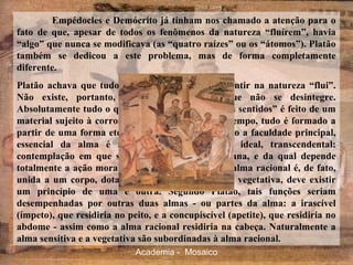 Empédocles e Demócrito já tinham nos chamado a atenção para o
fato de que, apesar de todos os fenômenos da natureza “fluírem”, havia
“algo” que nunca se modificava (as “quatro raízes” ou os “átomos”). Platão
também se dedicou a este problema, mas de forma completamente
diferente.
Platão achava que tudo o que podemos tocar e sentir na natureza “flui”.
Não existe, portanto, um elemento básico que não se desintegre.
Absolutamente tudo o que pertence ao “mundo dos sentidos” é feito de um
material sujeito à corrosão do tempo. Ao mesmo tempo, tudo é formado a
partir de uma forma eterna e imutável. Para Platão a faculdade principal,
essencial da alma é a de conhecer o mundo ideal, transcendental:
contemplação em que se realiza a natureza humana, e da qual depende
totalmente a ação moral. Entretanto, sendo que a alma racional é, de fato,
unida a um corpo, dotado de atividade sensitiva e vegetativa, deve existir
um princípio de uma e outra. Segundo Platão, tais funções seriam
desempenhadas por outras duas almas - ou partes da alma: a irascível
(ímpeto), que residiria no peito, e a concupiscível (apetite), que residiria no
abdome - assim como a alma racional residiria na cabeça. Naturalmente a
alma sensitiva e a vegetativa são subordinadas à alma racional.
Academia - Mosaico
 