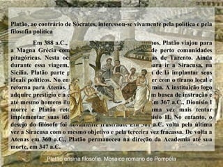 Platão, ao contrário de Sócrates, interessou-se vivamente pela política e pela
filosofia política
Em 388 a.C., quando já contava quarenta anos, Platão viajou para
a Magna Grécia com o intuito de conhecer mais de perto comunidades
pitagóricas. Nesta ocasião, veio a conhecer Arquitas de Tarento. Ainda
durante essa viagem, Dionísio I convidou Platão para ir a Siracusa, na
Sicília. Platão parte para Siracusa com a esperança de lá implantar seus
ideais políticos. No entanto, acabou por se desentender com o tirano local e
retorna para Atenas. Em seu retorno, funda a Academia. A instituição logo
adquire prestígio e a ela acorriam inúmeros jovens em busca de instrução e
até mesmo homens ilustres a fim de debater idéias. Em 367 a.C., Dionísio I
morre e Platão retorna a Siracusa a fim de uma vez mais tentar
implementar suas idéias políticas na corte de Dionísio II. No entanto, o
desejo do filósofo foi novamente frustrado. Em 361 a.C. volta pela última
vez a Siracusa com o mesmo objetivo e pela terceira vez fracassa. De volta a
Atenas em 360 a.C., Platão permaneceu na direção da Academia até sua
morte, em 347 a.C.
Platão ensina filosofia. Mosaico romano de Pompéia
 