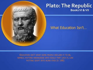 Plato: The Republic
                                                    Books VI & VII




                                What Education Isn’t…




  EDUCATION ISN’ T WHAT SOME PEOPLE DECLARE IT TO BE,
NAMELY, PUTTING KNOWLEDGE INTO SOULS THAT LACK IT, LIKE
         PUTTING SIGHT INTO BLIND EYES (P. 190)
 