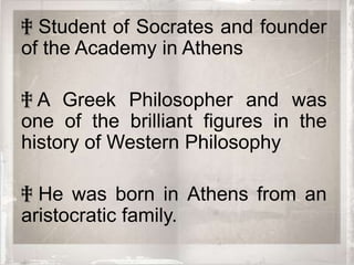 ‡ Student of Socrates and founder
of the Academy in Athens

‡ A Greek Philosopher and was
one of the brilliant figures in the
history of Western Philosophy

‡ He was born in Athens from an
aristocratic family.
 