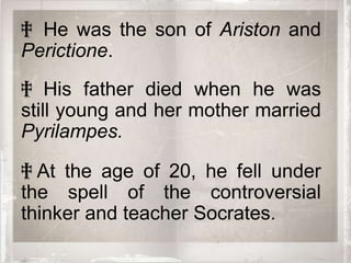 ‡ He was the son of Ariston and
Perictione.
‡ His father died when he was
still young and her mother married
Pyrilampes.

‡ At the age of 20, he fell under
the spell of the controversial
thinker and teacher Socrates.
 