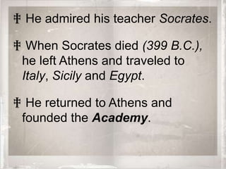 ‡ He admired his teacher Socrates.

‡ When Socrates died (399 B.C.),
 he left Athens and traveled to
 Italy, Sicily and Egypt.

‡ He returned to Athens and
 founded the Academy.
 