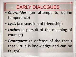 EARLY DIALOGUES
• Charmides (an attempt to define
  temperance)
• Lysis (a discussion of friendship)
• Laches (a pursuit of the meaning of
  courage)
• Protagoras (a defense of the thesis
  that virtue is knowledge and can be
  taught)
 