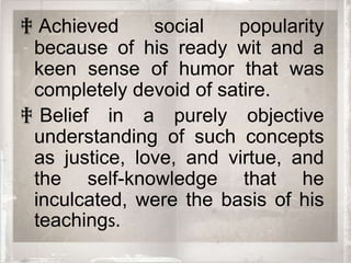 ‡ Achieved     social   popularity
 because of his ready wit and a
 keen sense of humor that was
 completely devoid of satire.
‡ Belief in a purely objective
 understanding of such concepts
 as justice, love, and virtue, and
 the self-knowledge that he
 inculcated, were the basis of his
 teachings.
 