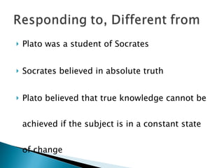 Plato was a student of Socrates Socrates believed in absolute truth  Plato believed that true knowledge cannot be achieved if the subject is in a constant state of change 