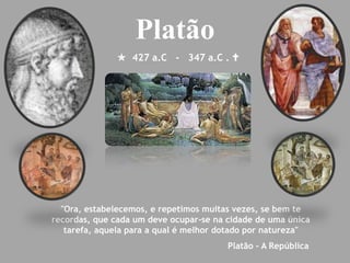  427 a.C - 347 a.C . 
Platão
"Ora, estabelecemos, e repetimos muitas vezes, se bem te
recordas, que cada um deve ocupar-se na cidade de uma única
tarefa, aquela para a qual é melhor dotado por natureza"
Platão – A República
 