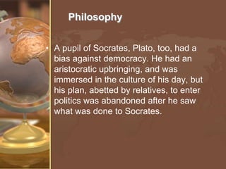 Philosophy
• A pupil of Socrates, Plato, too, had a
bias against democracy. He had an
aristocratic upbringing, and was
immersed in the culture of his day, but
his plan, abetted by relatives, to enter
politics was abandoned after he saw
what was done to Socrates.

 