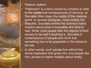 • Platonic realism
• "Platonism" is a term coined by scholars to refer
to the intellectual consequences of denying, as
Socrates often does, the reality of the material
world. In several dialogues, most notably the
Republic, Socrates inverts the common man's
intuition about what is knowable and what is
real. While most people take the objects of their
senses to be real if anything is, Socrates is
contemptuous of people who think that
something has to be graspable in the hands to
be real.
• In other words, such people live without the
divine inspiration that gives him, and people like
him, access to higher insights about reality.

 
