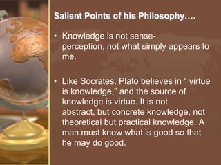 Salient Points of his Philosophy….
• Knowledge is not senseperception, not what simply appears to
me.
• Like Socrates, Plato believes in “ virtue
is knowledge,” and the source of
knowledge is virtue. It is not
abstract, but concrete knowledge, not
theoretical but practical knowledge. A
man must know what is good so that
he may do good.

 