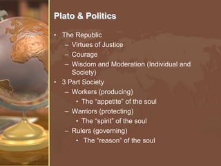 Plato & Politics
• The Republic
– Virtues of Justice
– Courage
– Wisdom and Moderation (Individual and
Society)
• 3 Part Society
– Workers (producing)
• The “appetite” of the soul
– Warriors (protecting)
• The “spirit” of the soul
– Rulers (governing)
• The “reason” of the soul

 