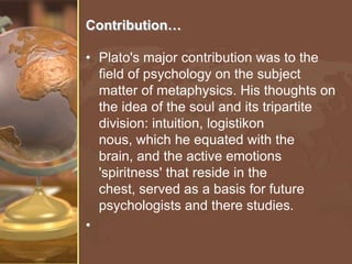 Contribution…
• Plato's major contribution was to the
field of psychology on the subject
matter of metaphysics. His thoughts on
the idea of the soul and its tripartite
division: intuition, logistikon
nous, which he equated with the
brain, and the active emotions
'spiritness' that reside in the
chest, served as a basis for future
psychologists and there studies.
•

 