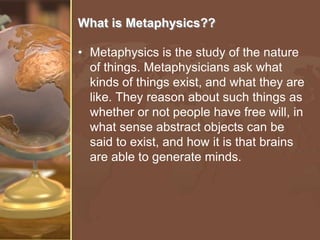 What is Metaphysics??
• Metaphysics is the study of the nature
of things. Metaphysicians ask what
kinds of things exist, and what they are
like. They reason about such things as
whether or not people have free will, in
what sense abstract objects can be
said to exist, and how it is that brains
are able to generate minds.

 