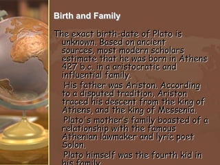 Birth and Family
The exact birth-date of Plato is
unknown. Based on ancient
sources, most modern scholars
estimate that he was born in Athens
427 b.c. in a aristocratic and
influential family.
His father was Ariston. According
to a disputed tradition, Ariston
traced his descent from the king of
Athens, and the king of Messenia.
Plato's mother’s family boasted of a
relationship with the famous
Athenian lawmaker and lyric poet
Solon.
Plato himself was the fourth kid in

 