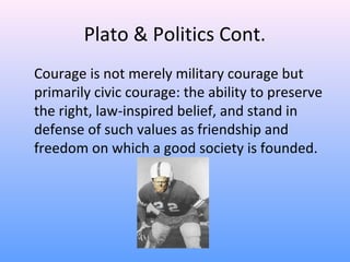 Plato & Politics Cont.
Courage is not merely military courage but
primarily civic courage: the ability to preserve
the right, law-inspired belief, and stand in
defense of such values as friendship and
freedom on which a good society is founded.
 