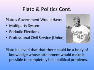 Plato & Politics Cont.
Plato’s Government Would Have:
• Multiparty System
• Periodic Elections
• Professional Civil Service (Union)
Plato believed that that there could be a body of
knowledge whose attainment would make it
possible to completely heal political problems.
 