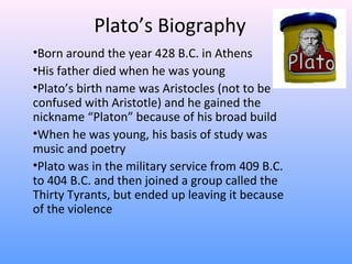 Plato’s Biography
•Born around the year 428 B.C. in Athens
•His father died when he was young
•Plato’s birth name was Aristocles (not to be
confused with Aristotle) and he gained the
nickname “Platon” because of his broad build
•When he was young, his basis of study was
music and poetry
•Plato was in the military service from 409 B.C.
to 404 B.C. and then joined a group called the
Thirty Tyrants, but ended up leaving it because
of the violence
 
