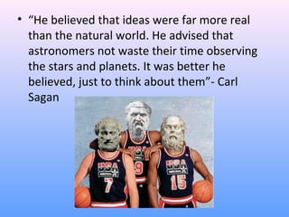 • “He believed that ideas were far more real
than the natural world. He advised that
astronomers not waste their time observing
the stars and planets. It was better he
believed, just to think about them”- Carl
Sagan
 