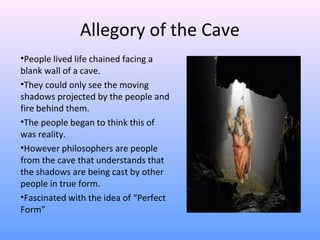 Allegory of the Cave
•People lived life chained facing a
blank wall of a cave.
•They could only see the moving
shadows projected by the people and
fire behind them.
•The people began to think this of
was reality.
•However philosophers are people
from the cave that understands that
the shadows are being cast by other
people in true form.
•Fascinated with the idea of “Perfect
Form”
 