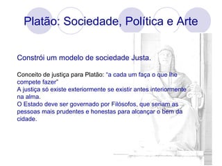 Platão: Sociedade, Política e Arte
Constrói um modelo de sociedade Justa.
Conceito de justiça para Platão: “a cada um faça o que lhe
compete fazer”
A justiça só existe exteriormente se existir antes interiormente
na alma.
O Estado deve ser governado por Filósofos, que seriam as
pessoas mais prudentes e honestas para alcançar o bem da
cidade.
 