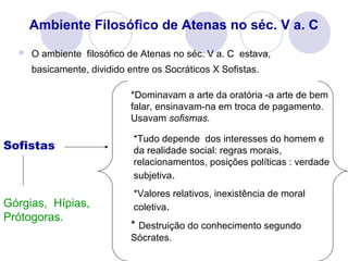 Ambiente Filosófico de Atenas no séc. V a. C
 O ambiente filosófico de Atenas no séc. V a. C estava,
basicamente, dividido entre os Socráticos X Sofistas.
Sofistas
*Dominavam a arte da oratória -a arte de bem
falar, ensinavam-na em troca de pagamento.
Usavam sofismas.
*Tudo depende dos interesses do homem e
da realidade social: regras morais,
relacionamentos, posições políticas : verdade
subjetiva.
*Valores relativos, inexistência de moral
coletiva.
* Destruição do conhecimento segundo
Sócrates.
Górgias, Hípias,
Prótogoras.
 