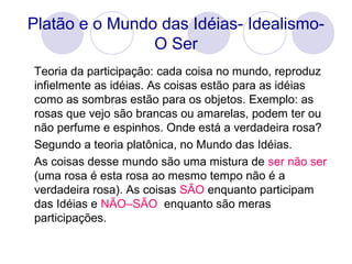 Platão e o Mundo das Idéias- Idealismo-
O Ser
Teoria da participação: cada coisa no mundo, reproduz
infielmente as idéias. As coisas estão para as idéias
como as sombras estão para os objetos. Exemplo: as
rosas que vejo são brancas ou amarelas, podem ter ou
não perfume e espinhos. Onde está a verdadeira rosa?
Segundo a teoria platônica, no Mundo das Idéias.
As coisas desse mundo são uma mistura de ser não ser
(uma rosa é esta rosa ao mesmo tempo não é a
verdadeira rosa). As coisas SÃO enquanto participam
das Idéias e NÃO–SÃO enquanto são meras
participações.
 