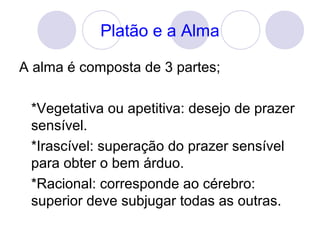 Platão e a Alma
A alma é composta de 3 partes;
*Vegetativa ou apetitiva: desejo de prazer
sensível.
*Irascível: superação do prazer sensível
para obter o bem árduo.
*Racional: corresponde ao cérebro:
superior deve subjugar todas as outras.
 