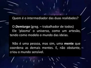 Quem é o intermediador das duas realidades?
O Demiurgo (greg. – trabalhador de todos)
Ele ‘plasma’ o universo, como um artesão,
tendo como modelo o mundo das ideias.
Não é uma pessoa, mas sim, uma mente que
coordena as demais mentes. E, não obstante,
criou o mundo sensível.
 