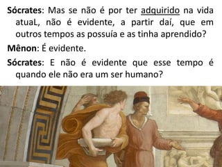 Sócrates: Mas se não é por ter adquirido na vida
atuaL, não é evidente, a partir daí, que em
outros tempos as possuía e as tinha aprendido?
Mênon: É evidente.
Sócrates: E não é evidente que esse tempo é
quando ele não era um ser humano?
 