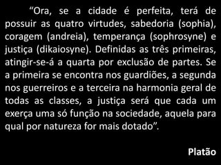 “Ora, se a cidade é perfeita, terá de
possuir as quatro virtudes, sabedoria (sophia),
coragem (andreia), temperança (sophrosyne) e
justiça (dikaiosyne). Definidas as três primeiras,
atingir-se-á a quarta por exclusão de partes. Se
a primeira se encontra nos guardiões, a segunda
nos guerreiros e a terceira na harmonia geral de
todas as classes, a justiça será que cada um
exerça uma só função na sociedade, aquela para
qual por natureza for mais dotado”.
Platão
 