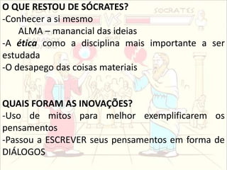 O QUE RESTOU DE SÓCRATES?
-Conhecer a si mesmo
ALMA – manancial das ideias
-A ética como a disciplina mais importante a ser
estudada
-O desapego das coisas materiais
QUAIS FORAM AS INOVAÇÕES?
-Uso de mitos para melhor exemplificarem os
pensamentos
-Passou a ESCREVER seus pensamentos em forma de
DIÁLOGOS
 