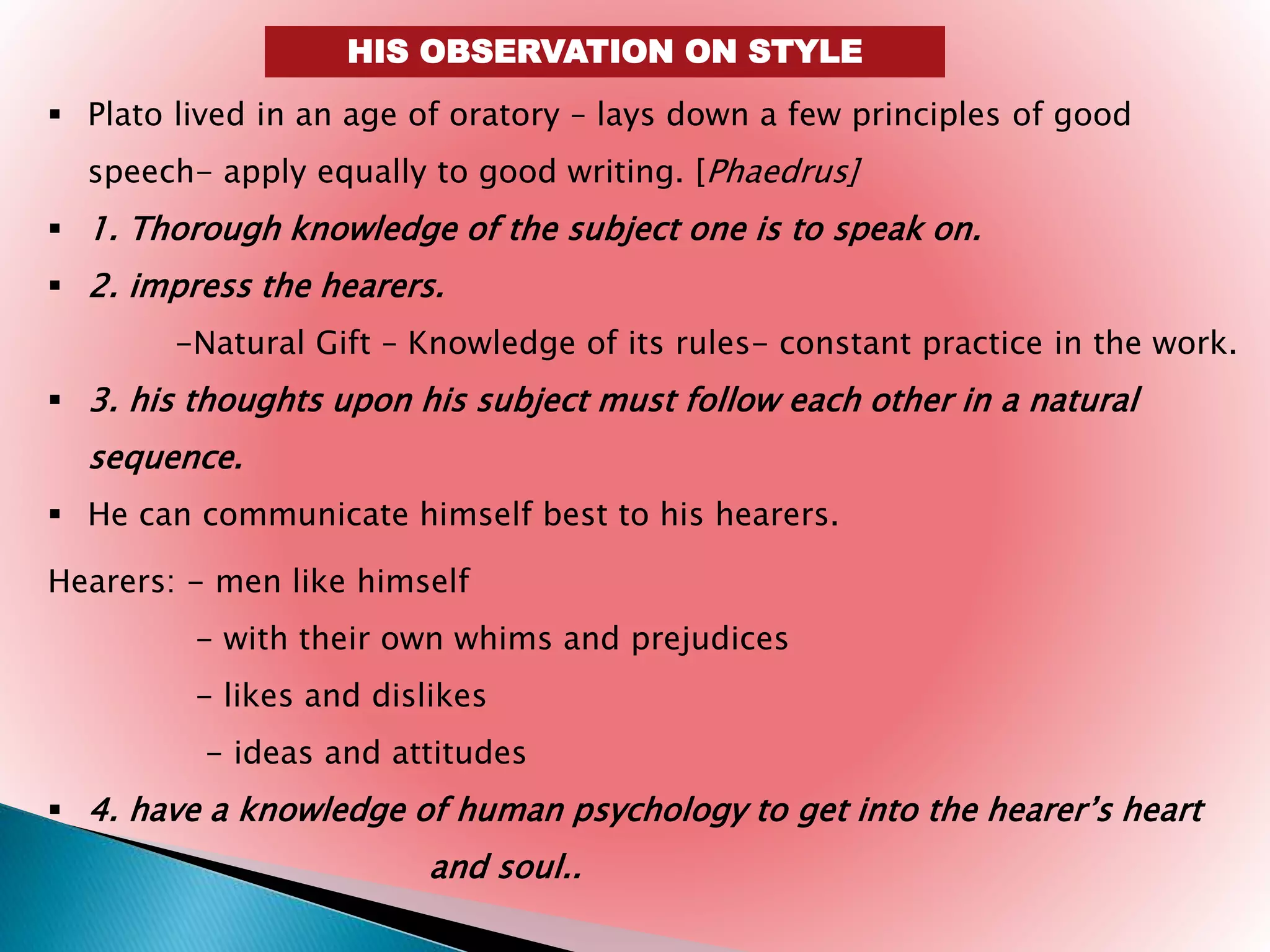 HIS OBSERVATION ON STYLE
 Plato lived in an age of oratory – lays down a few principles of good
speech- apply equally to good writing. [Phaedrus]
 1. Thorough knowledge of the subject one is to speak on.
 2. impress the hearers.
-Natural Gift – Knowledge of its rules- constant practice in the work.
 3. his thoughts upon his subject must follow each other in a natural
sequence.
 He can communicate himself best to his hearers.
Hearers: - men like himself
- with their own whims and prejudices
- likes and dislikes
- ideas and attitudes
 4. have a knowledge of human psychology to get into the hearer’s heart
and soul..
 