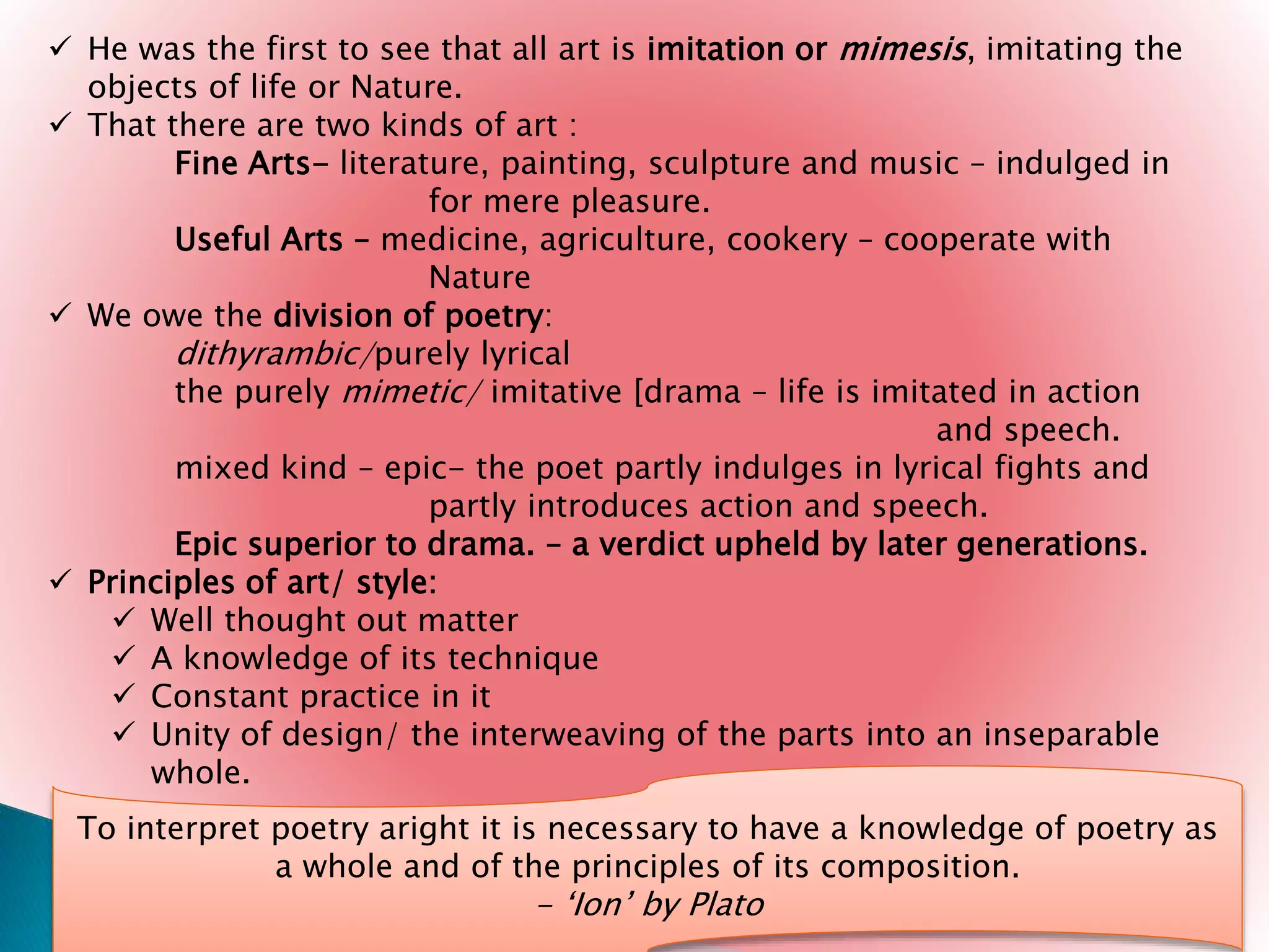  He was the first to see that all art is imitation or mimesis, imitating the
objects of life or Nature.
 That there are two kinds of art :
Fine Arts- literature, painting, sculpture and music – indulged in
for mere pleasure.
Useful Arts – medicine, agriculture, cookery – cooperate with
Nature
 We owe the division of poetry:
dithyrambic/purely lyrical
the purely mimetic/ imitative [drama – life is imitated in action
and speech.
mixed kind – epic- the poet partly indulges in lyrical fights and
partly introduces action and speech.
Epic superior to drama. – a verdict upheld by later generations.
 Principles of art/ style:
 Well thought out matter
 A knowledge of its technique
 Constant practice in it
 Unity of design/ the interweaving of the parts into an inseparable
whole.
To interpret poetry aright it is necessary to have a knowledge of poetry as
a whole and of the principles of its composition.
- ‘Ion’ by Plato
 
