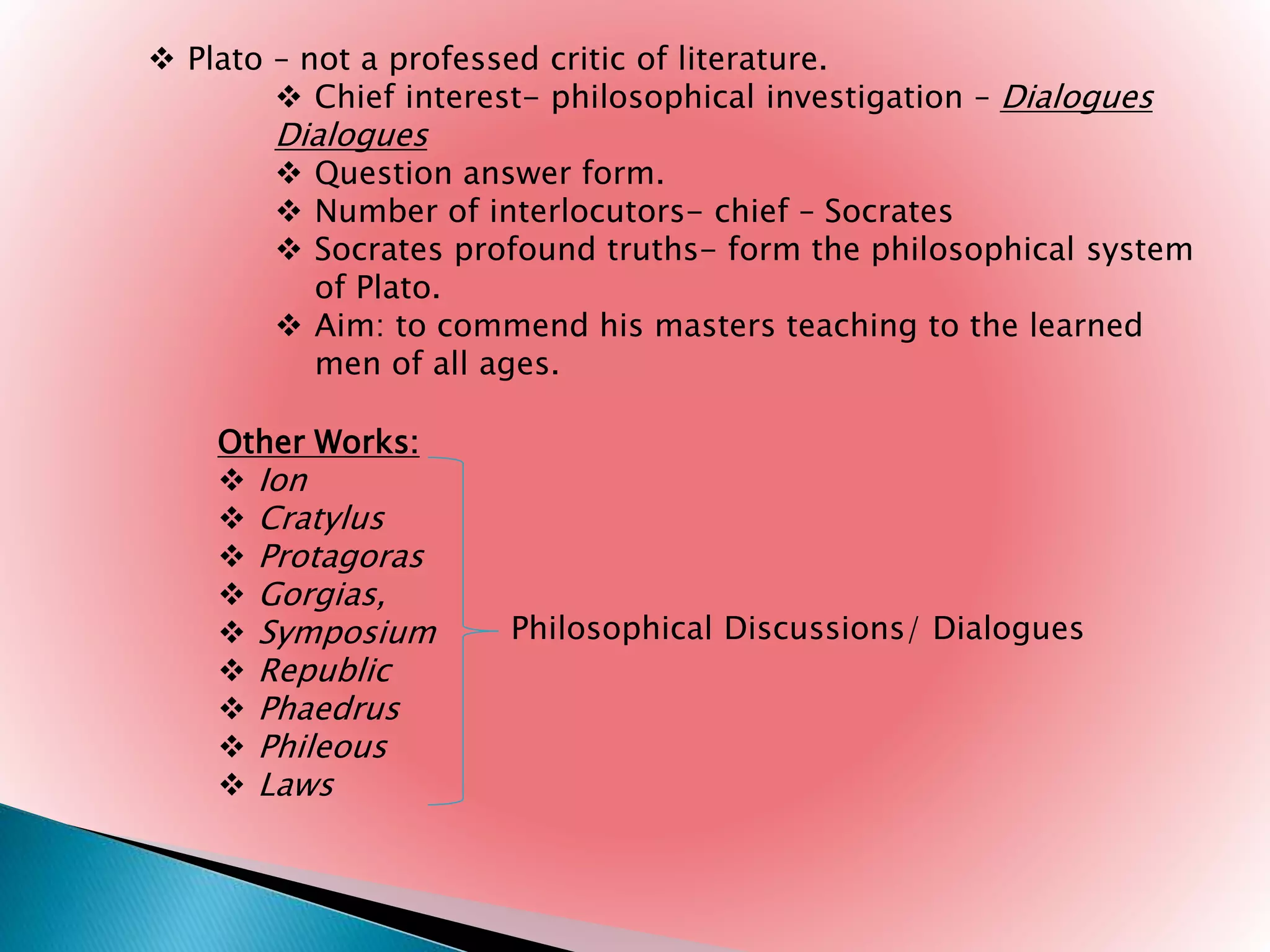  Plato – not a professed critic of literature.
 Chief interest- philosophical investigation – Dialogues
Dialogues
 Question answer form.
 Number of interlocutors- chief – Socrates
 Socrates profound truths- form the philosophical system
of Plato.
 Aim: to commend his masters teaching to the learned
men of all ages.
Other Works:
 Ion
 Cratylus
 Protagoras
 Gorgias,
 Symposium
 Republic
 Phaedrus
 Phileous
 Laws
Philosophical Discussions/ Dialogues
 