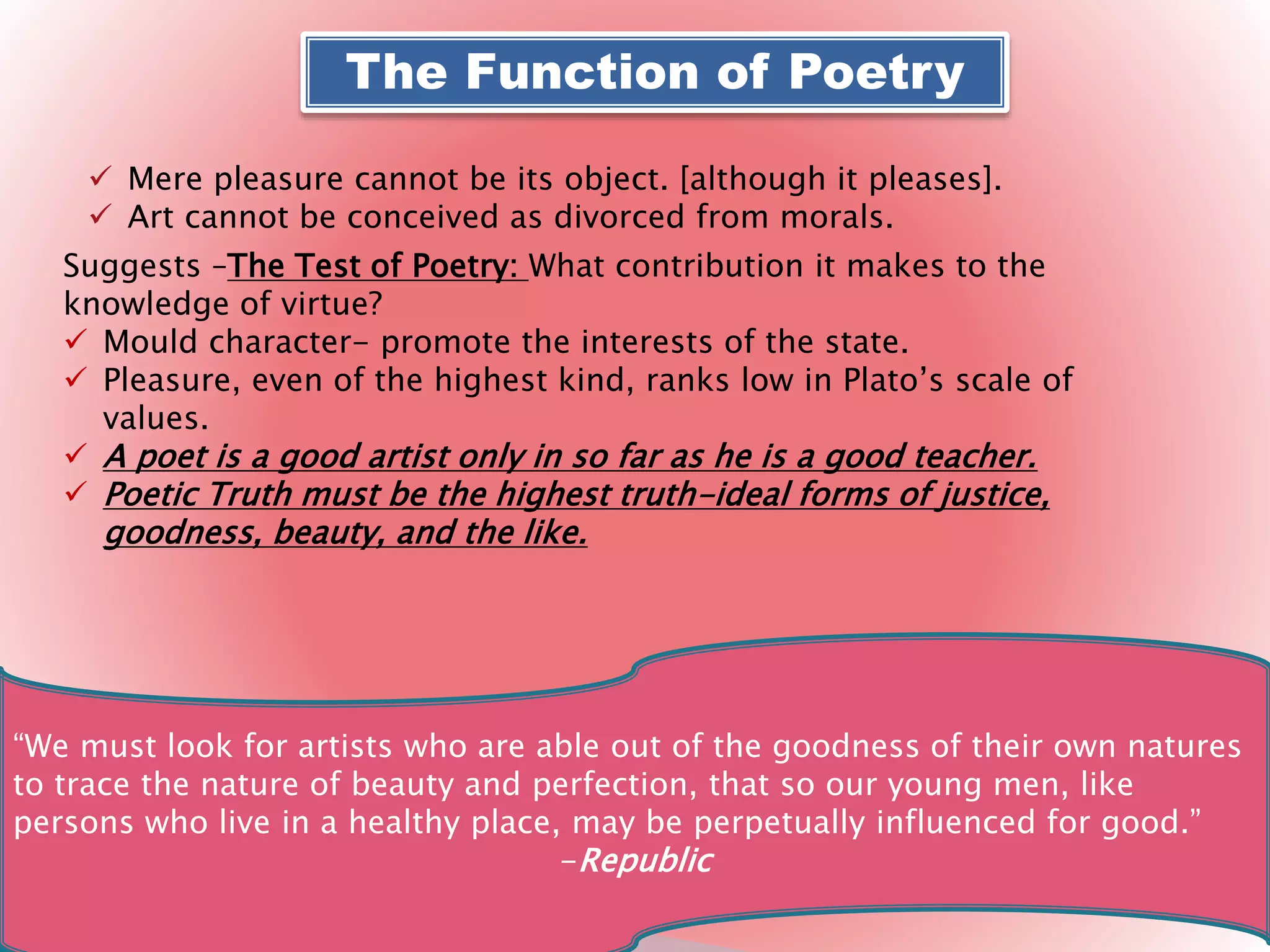 The Function of Poetry
 Mere pleasure cannot be its object. [although it pleases].
 Art cannot be conceived as divorced from morals.
Suggests –The Test of Poetry: What contribution it makes to the
knowledge of virtue?
 Mould character- promote the interests of the state.
 Pleasure, even of the highest kind, ranks low in Plato’s scale of
values.
 A poet is a good artist only in so far as he is a good teacher.
 Poetic Truth must be the highest truth-ideal forms of justice,
goodness, beauty, and the like.
“We must look for artists who are able out of the goodness of their own natures
to trace the nature of beauty and perfection, that so our young men, like
persons who live in a healthy place, may be perpetually influenced for good.”
-Republic
 