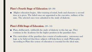 Plato’s Fourth Stage of Education (20 -30)
■ Higher education begins. After training of mind, body and character a second
time at is given. The failed ones are appointed as the executive, military of the
state. The selected ones were admitted to the study of dialectic.
Plato’s Fifth Stage of Education. (30 - 35)
■ Plato, deliberately, withholds the study of dialectic to this late age. They
continue in the Academy for the higher position in the guardian class.
■ The curriculum of the guardian class consist of mathematics, astronomy and
logic as he believed that these subjects will help them to study Philosophy.
According to Plato this system of education is essential for the ideal state.
 