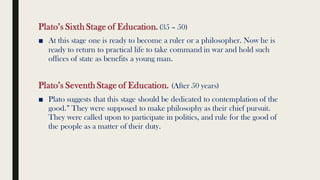 Plato’s Sixth Stage of Education.(35 – 50)
■ At this stage one is ready to become a ruler or a philosopher. Now he is
ready to return to practical life to take command in war and hold such
offices of state as benefits a young man.
Plato’s Seventh Stage of Education. (After 50 years)
■ Plato suggests that this stage should be dedicated to contemplation of the
good.” They were supposed to make philosophy as their chief pursuit.
They were called upon to participate in politics, and rule for the good of
the people as a matter of their duty.
 