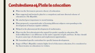 Contributionsof Plato to education
■ Plato was the first man to present a theory of eeducation.
■ Plato suggested and insisteda plan for a compulsory and state directed scheme of
education in The Republic.
■ He attached great importanceto moral training.
■ Plato proposed a sequentialorder of learning different subjects corresponding to the
development of human cognitive abilities.
■ Helped in the phenomenal development of mathematics.
■ Plato was the first educationist who argued for gender equalityin education. He
believedthat there is no difference in the native capacities of girls and boys. So they should
be given same type of education and employment opportunities.
■ He formulatedspecific curriculum for specific humandevelopment.
■ Stages of Plato’s Republic contains higher level of discourses education. It is considered as
the finest treatise on educationever written.
 