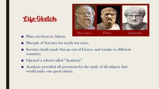 Life Sketch
■ Plato was born in Athens.
■ Disciple of Socrates for nearly ten years.
■ Socrates death made him go out of Greece and wander in different
countries.
■ Opened a school called “Academy”
■ Academy provided all provisions for the study of all subjects that
would make one good citizen.
 