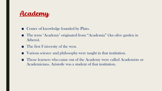 Academy
■ Center of knowledge founded by Plato.
■ The term ‘Academy’ originated from “Academia” (An olive garden in
Athens).
■ The first University of the west.
■ Various science and philosophy were taught in that institution.
■ Those learners who came out of the Academy were called Academists or
Academicians. Aristotle was a student of that institution.
 