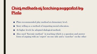 Chief methodsof teachingsuggested by
Plato
■ Plato recommended play method at elementary level.
■ Story telling as a method of imparting moral education.
■ At higher levels he adopted dialogical method.
■ Also used ‘Socratic method ’ in teaching which is a question and answer
form of arguing with an ‘expert’ on one side and a ‘searcher’ on the other
 