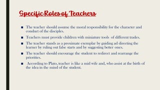 Specific Rolesof Teachers
■ The teacher should assume the moral responsibility for the character and
conduct of the disciples.
■ Teachers must provide children with miniature tools of different trades.
■ The teacher stands as a proximate exemplar by guiding ad directing the
learner by ruling out false starts and by suggesting better ones.
■ The teacher should encourage the student to redirect and rearrange the
priorities.
■ According to Plato, teacher is like a mid wife and, who assist at the birth of
the idea in the mind of the student.
 