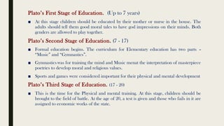 Plato’s First Stage of Education. (Up to 7 years)
■ At this stage children should be educated by their mother or nurse in the house. The
adults should tell them good moral tales to have god impressions on their minds. Both
genders are allowed to play together.
Plato’s Second Stage of Education. (7 - 17)
■ Formal education begins. The curriculum for Elementary education has two parts –
“Music” and “Gymnastics”.
■ Gymnastics was for training the mind and Music menat the interpretation of masterpiece
poetries to develop moral and religious values.
■ Sports and games were considered important for their physical and mental development
Plato’s Third Stage of Education. (17 - 20)
■ This is the time for the Physical and mental training. At this stage, children should be
brought to the field of battle. At the age of 20, a test is given and those who fails in it are
assigned to economic works of the state.
 