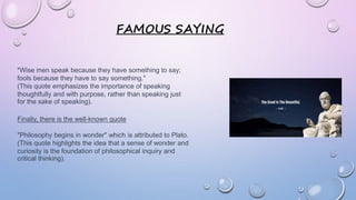 FAMOUS SAYING
"Wise men speak because they have something to say;
fools because they have to say something."
(This quote emphasizes the importance of speaking
thoughtfully and with purpose, rather than speaking just
for the sake of speaking).
Finally, there is the well-known quote
"Philosophy begins in wonder" which is attributed to Plato.
(This quote highlights the idea that a sense of wonder and
curiosity is the foundation of philosophical inquiry and
critical thinking).
 