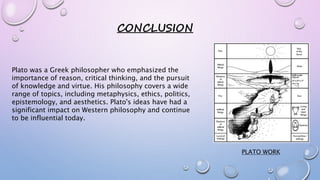 CONCLUSION
Plato was a Greek philosopher who emphasized the
importance of reason, critical thinking, and the pursuit
of knowledge and virtue. His philosophy covers a wide
range of topics, including metaphysics, ethics, politics,
epistemology, and aesthetics. Plato's ideas have had a
significant impact on Western philosophy and continue
to be influential today.
PLATO WORK
 