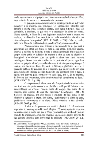 Ítaca 31
ISSN 1679-6799
Ascese e mística em Platão
razão que se volta a si própria em busca de uma sabedoria específica,
aquela tanto do saber viver como do saber morrer.
O pensamento constante sobre a morte permite ao indivíduo
perceber a si mesmo, sua condição. Os verdadeiros filósofos não
temem a morte pois, segundo Platão, isso seria ridículo, mas, ao
contrário, a anseiam, já que esta é a separação da alma ao corpo.
Nesse sentido, a filosofia é um legítimo exercício para a morte, ou
melhor, “a filosofia é o exercício da vida verdadeira, da vida na
dimensão pura do espírito” (REALE, 2007, p. 204). Caberia, então,
cultivar a filosofia cuidando de si, sendo o “eu” platônico a alma.
Platão convida seus leitores a este cuidado de si, que será a
conversão do olhar do filósofo para a sua alma, elemento divino,
imortal e místico no homem. Tendo a alma a primazia em relação ao
corpo, cabe então o cuidado da mesma a fim de que se alcance o
inteligível e o divino, com os quais a alma tem uma relação
ontológica. Nesse sentido, cuidar de si próprio só pode significar
cuidar da própria alma16
, e cuidar da alma é atentar para aquilo que é
divino nos homens. Para Vernant, o Sócrates platônico inverte o
preceito délfico do conheça-te a ti mesmo, que ao invés de ser uma
consciência de finitude do fiel diante do seu contraste com o deus, é
agora um convite para conhecer “o deus que, em ti, és tu mesmo.
Esforça-te por te tornares, tanto quanto possível, semelhante ao deus.”
(VERNANT, 2012, p. 88)
O corpo serve à alma, mas não é o próprio do homem e sim
um instrumento, pois, como bem elucida o diálogo Alcibíades e em
concordância ao Fédon, “quem cuida do corpo, não cuida de si
mesmo, mas apenas do que lhe pertence.” (Alcíbíades, 131b). O
filósofo, na medida em que busca o cuidado de sua alma, o faz
visando a verdade, o Bem. Em suma, “conhecendo, a alma se cura,
purifica-se, converte-se e se eleva. Nisso consiste a sua virtude”
(REALE, 2007, p. 214).
A síntese do pensamento místico platônico é colocada nos
seguintes termos segundo Bernard Mcginn: “A contemplação pode ser
descrita como o modo em que o Nous (intelecto), em exílio divino no
mundo de aparências, opiniões e tempo, une os dois reinos através de
seu contato intuitivo com a presença do absoluto” (MCGINN, 2012, p.
16 Como afirma Maura Iglésias: "Ora, é justamente essa a descoberta platônica, a
novidade introduzida na maneira de o homem apreender-se a si mesmo: o homem é
a sua alma. Porque a alma que Platão descobriu é o que constitui a verdadeira
natureza do homem que ele buscou." (IGLÉSIAS, 1998, p. 59-60)
André Miranda Decotelli da Silva 119
 